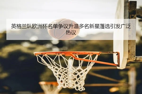 英格兰队欧洲杯名单争议升温多名新星落选引发广泛热议