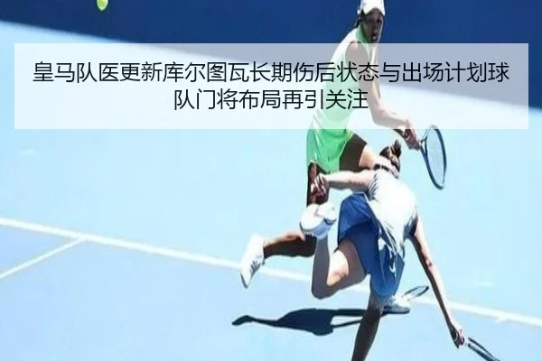 皇马队医更新库尔图瓦长期伤后状态与出场计划球队门将布局再引关注
