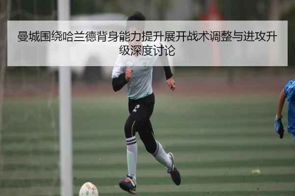 曼城围绕哈兰德背身能力提升展开战术调整与进攻升级深度讨论