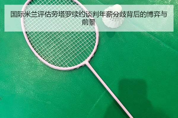 国际米兰评估劳塔罗续约谈判年薪分歧背后的博弈与前景