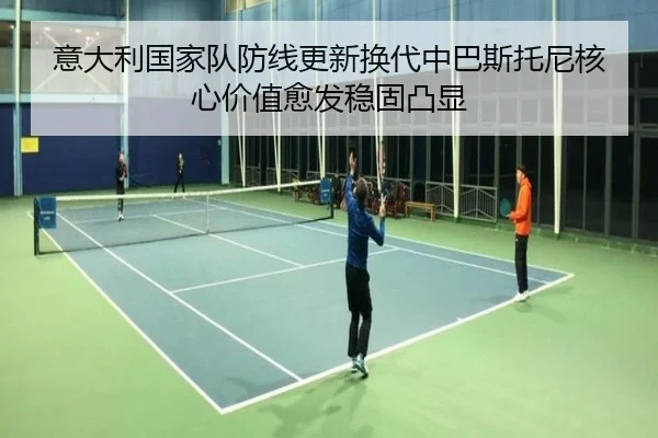 意大利国家队防线更新换代中巴斯托尼核心价值愈发稳固凸显