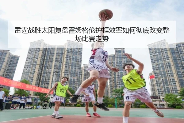 雷霆战胜太阳复盘霍姆格伦护框效率如何彻底改变整场比赛走势